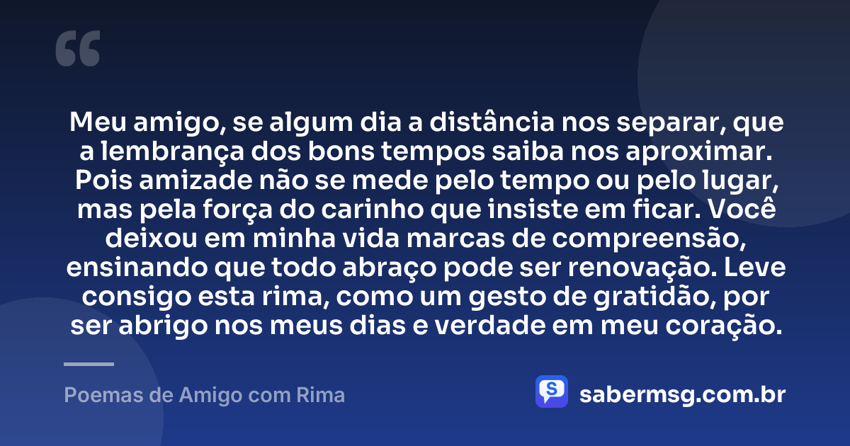 Meu amigo, se algum dia a distância nos separar, que a lembrança dos bons tempos saiba nos aproximar. Pois amizade não se mede pelo tempo ou pelo lugar, mas pela força do carinho que insiste em ficar. Você deixou em minha vida marcas de compreensão, ensinando que todo abraço pode ser renovação. Leve consigo esta rima, como um gesto de gratidão, por ser abrigo nos meus dias e verdade em meu coração. — Poemas de Amigo com Rima