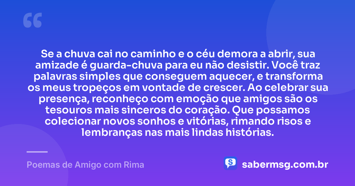 Se a chuva cai no caminho e o céu demora a abrir, sua amizade é guarda-chuva para eu não desistir. Você traz palavras simples que conseguem aquecer, e transforma os meus tropeços em vontade de crescer. Ao celebrar sua presença, reconheço com emoção que amigos são os tesouros mais sinceros do coração. Que possamos colecionar novos sonhos e vitórias, rimando risos e lembranças nas mais lindas histórias. — Poemas de Amigo com Rima