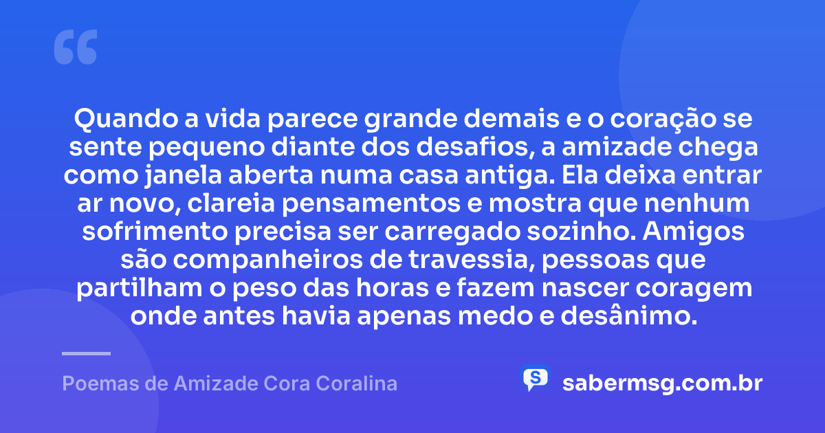 Quando a vida parece grande demais e o coração se sente pequeno diante dos desafios, a amizade chega como janela aberta numa casa antiga. Ela deixa entrar ar novo, clareia pensamentos e mostra que nenhum sofrimento precisa ser carregado sozinho. Amigos são companheiros de travessia, pessoas que partilham o peso das horas e fazem nascer coragem onde antes havia apenas medo e desânimo. — Poemas de Amizade Cora Coralina
