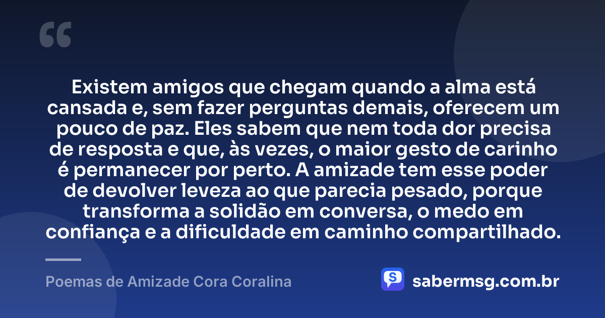 Existem amigos que chegam quando a alma está cansada e, sem fazer perguntas demais, oferecem um pouco de paz. Eles sabem que nem toda dor precisa de resposta e que, às vezes, o maior gesto de carinho é permanecer por perto. A amizade tem esse poder de devolver leveza ao que parecia pesado, porque transforma a solidão em conversa, o medo em confiança e a dificuldade em caminho compartilhado. — Poemas de Amizade Cora Coralina