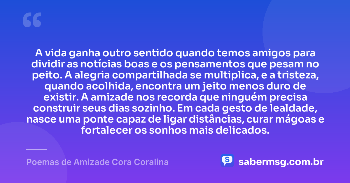 A vida ganha outro sentido quando temos amigos para dividir as notícias boas e os pensamentos que pesam no peito. A alegria compartilhada se multiplica, e a tristeza, quando acolhida, encontra um jeito menos duro de existir. A amizade nos recorda que ninguém precisa construir seus dias sozinho. Em cada gesto de lealdade, nasce uma ponte capaz de ligar distâncias, curar mágoas e fortalecer os sonhos mais delicados. — Poemas de Amizade Cora Coralina