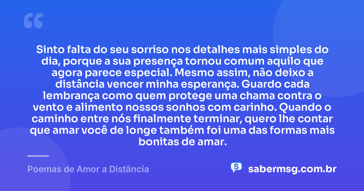Sinto falta do seu sorriso nos detalhes mais simples do dia, porque a sua presença tornou comum aquilo que agora parece especial. Mesmo assim, não deixo a distância vencer minha esperança. Guardo cada lembrança como quem protege uma chama contra o vento e alimento nossos sonhos com carinho. Quando o caminho entre nós finalmente terminar, quero lhe contar que amar você de longe também foi uma das formas mais bonitas de amar. — Poemas de Amor a Distância