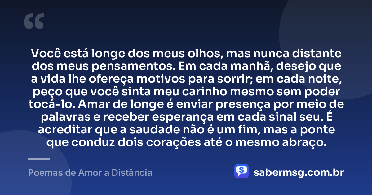 Você está longe dos meus olhos, mas nunca distante dos meus pensamentos. Em cada manhã, desejo que a vida lhe ofereça motivos para sorrir; em cada noite, peço que você sinta meu carinho mesmo sem poder tocá-lo. Amar de longe é enviar presença por meio de palavras e receber esperança em cada sinal seu. É acreditar que a saudade não é um fim, mas a ponte que conduz dois corações até o mesmo abraço. — Poemas de Amor a Distância