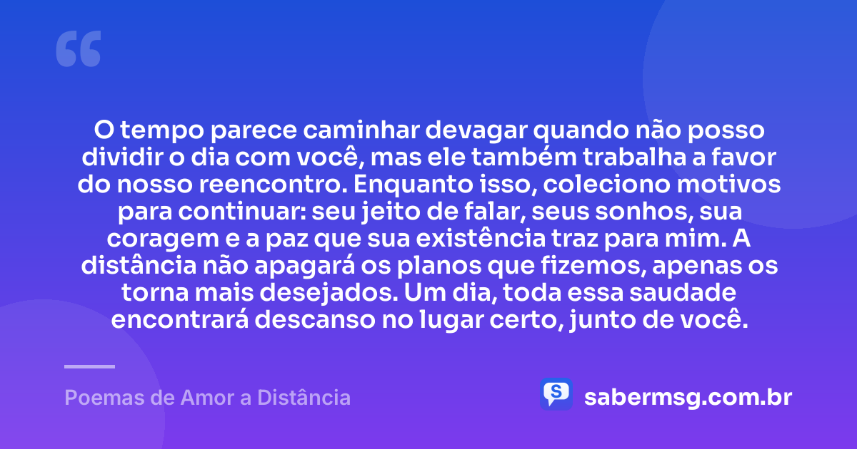O tempo parece caminhar devagar quando não posso dividir o dia com você, mas ele também trabalha a favor do nosso reencontro. Enquanto isso, coleciono motivos para continuar: seu jeito de falar, seus sonhos, sua coragem e a paz que sua existência traz para mim. A distância não apagará os planos que fizemos, apenas os torna mais desejados. Um dia, toda essa saudade encontrará descanso no lugar certo, junto de você. — Poemas de Amor a Distância