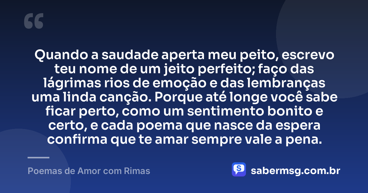 Quando a saudade aperta meu peito, escrevo teu nome de um jeito perfeito; faço das lágrimas rios de emoção e das lembranças uma linda canção. Porque até longe você sabe ficar perto, como um sentimento bonito e certo, e cada poema que nasce da espera confirma que te amar sempre vale a pena. — Poemas de Amor com Rimas
