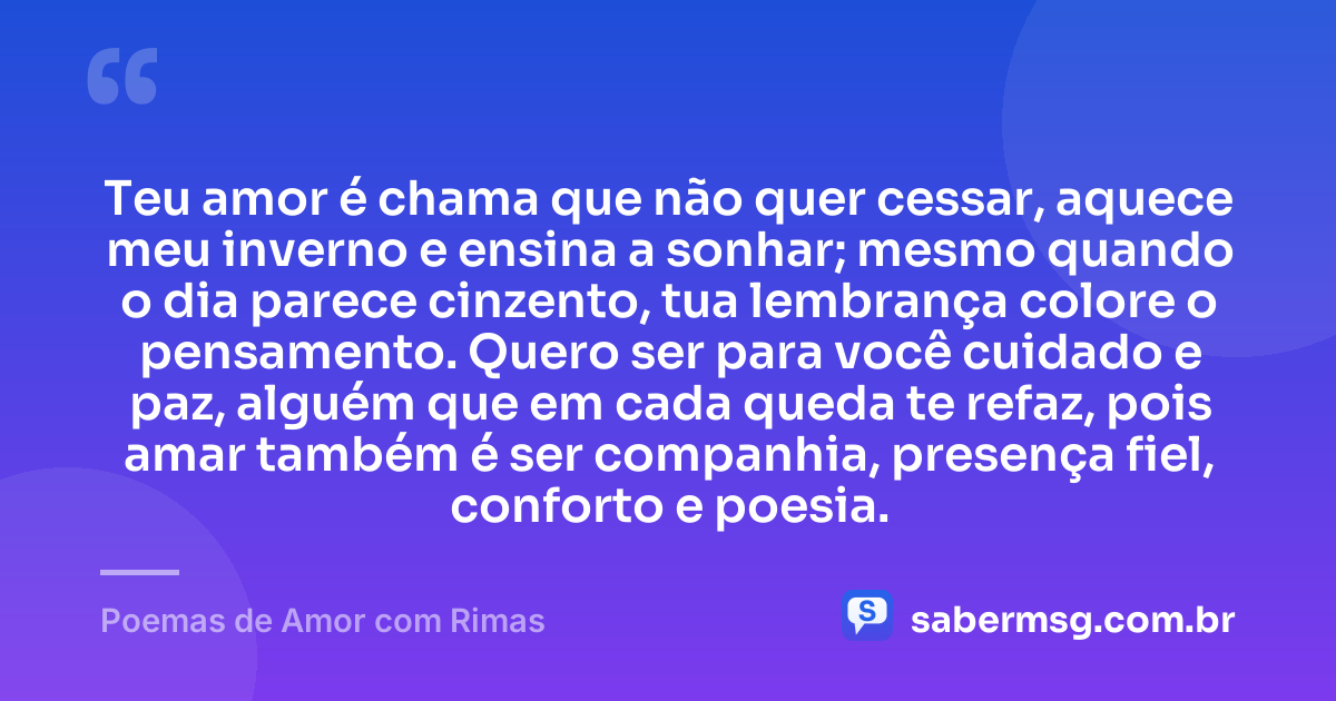 Teu amor é chama que não quer cessar, aquece meu inverno e ensina a sonhar; mesmo quando o dia parece cinzento, tua lembrança colore o pensamento. Quero ser para você cuidado e paz, alguém que em cada queda te refaz, pois amar também é ser companhia, presença fiel, conforto e poesia. — Poemas de Amor com Rimas