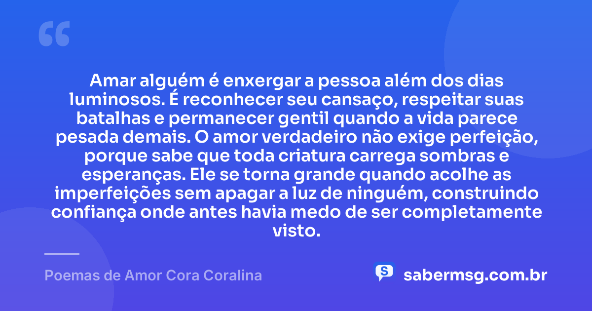 Amar alguém é enxergar a pessoa além dos dias luminosos. É reconhecer seu cansaço, respeitar suas batalhas e permanecer gentil quando a vida parece pesada demais. O amor verdadeiro não exige perfeição, porque sabe que toda criatura carrega sombras e esperanças. Ele se torna grande quando acolhe as imperfeições sem apagar a luz de ninguém, construindo confiança onde antes havia medo de ser completamente visto. — Poemas de Amor Cora Coralina