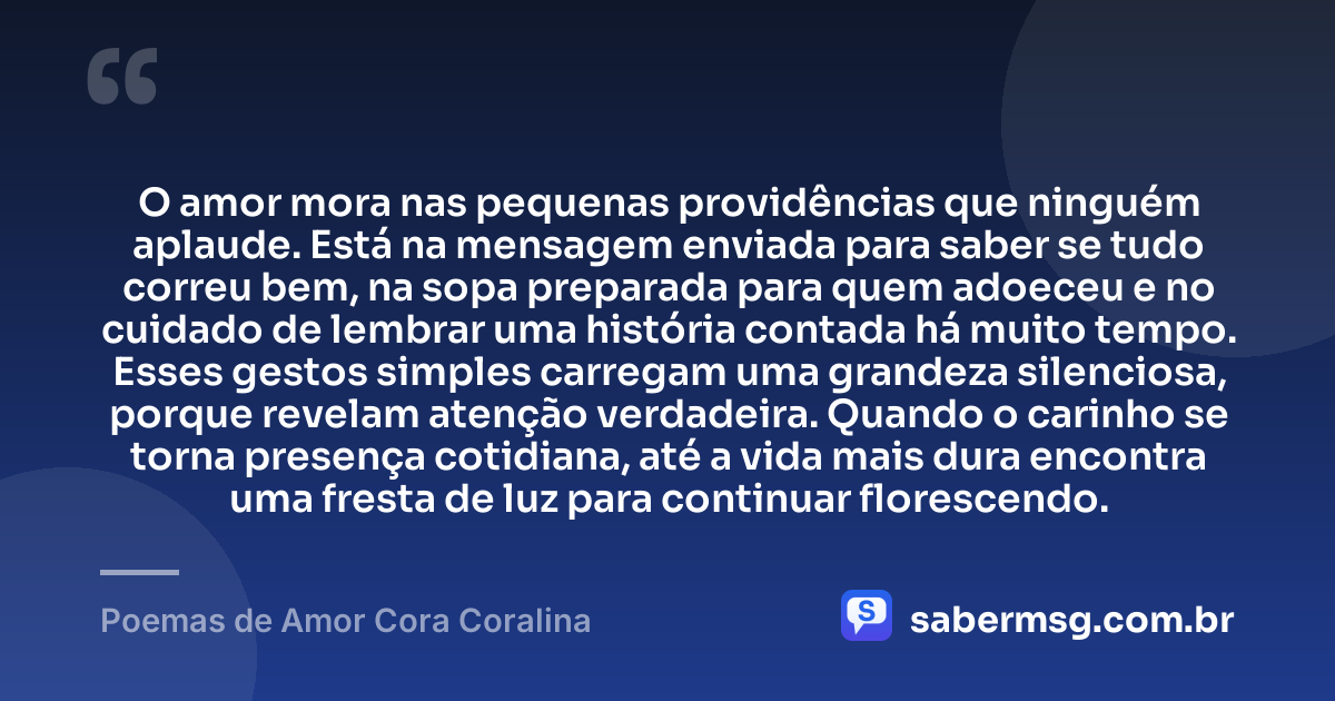 O amor mora nas pequenas providências que ninguém aplaude. Está na mensagem enviada para saber se tudo correu bem, na sopa preparada para quem adoeceu e no cuidado de lembrar uma história contada há muito tempo. Esses gestos simples carregam uma grandeza silenciosa, porque revelam atenção verdadeira. Quando o carinho se torna presença cotidiana, até a vida mais dura encontra uma fresta de luz para continuar florescendo. — Poemas de Amor Cora Coralina