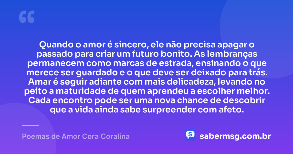 Quando o amor é sincero, ele não precisa apagar o passado para criar um futuro bonito. As lembranças permanecem como marcas de estrada, ensinando o que merece ser guardado e o que deve ser deixado para trás. Amar é seguir adiante com mais delicadeza, levando no peito a maturidade de quem aprendeu a escolher melhor. Cada encontro pode ser uma nova chance de descobrir que a vida ainda sabe surpreender com afeto. — Poemas de Amor Cora Coralina
