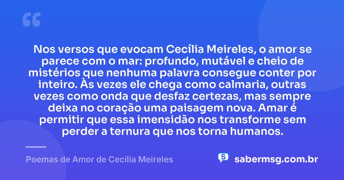 Nos versos que evocam Cecília Meireles, o amor se parece com o mar: profundo, mutável e cheio de mistérios que nenhuma palavra consegue conter por inteiro. Às vezes ele chega como calmaria, outras vezes como onda que desfaz certezas, mas sempre deixa no coração uma paisagem nova. Amar é permitir que essa imensidão nos transforme sem perder a ternura que nos torna humanos. — Poemas de Amor de Cecília Meireles
