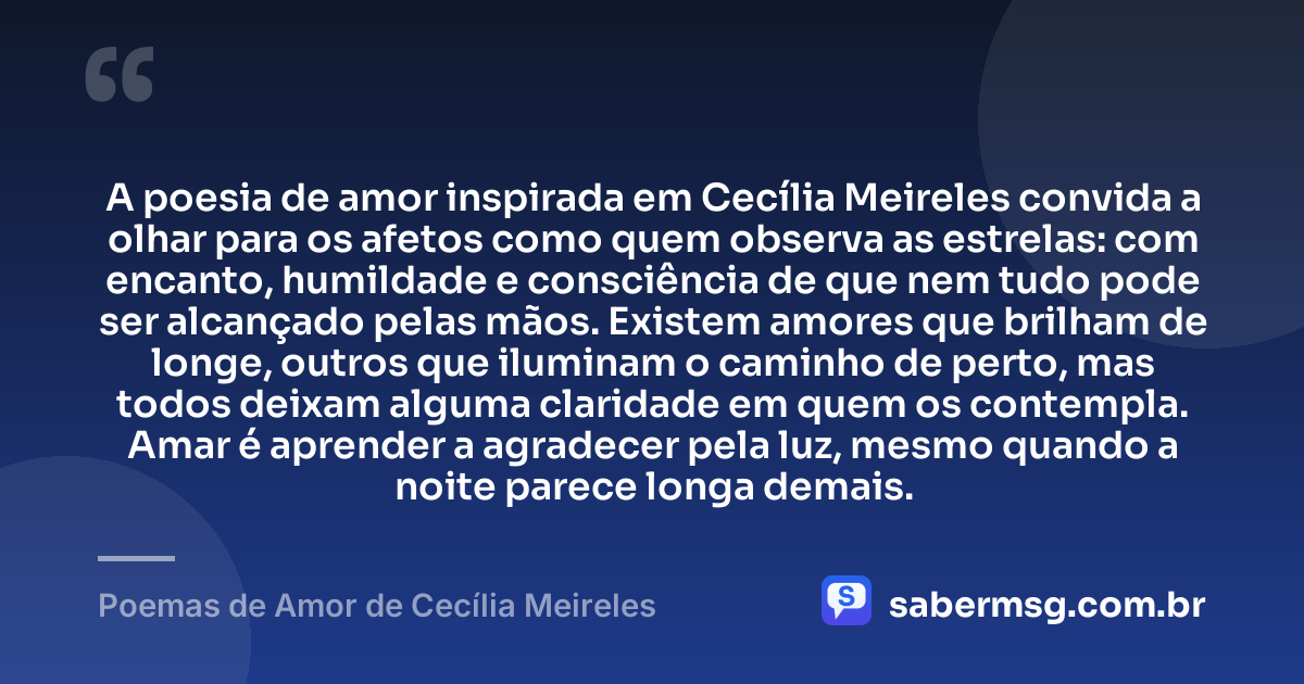 A poesia de amor inspirada em Cecília Meireles convida a olhar para os afetos como quem observa as estrelas: com encanto, humildade e consciência de que nem tudo pode ser alcançado pelas mãos. Existem amores que brilham de longe, outros que iluminam o caminho de perto, mas todos deixam alguma claridade em quem os contempla. Amar é aprender a agradecer pela luz, mesmo quando a noite parece longa demais. — Poemas de Amor de Cecília Meireles