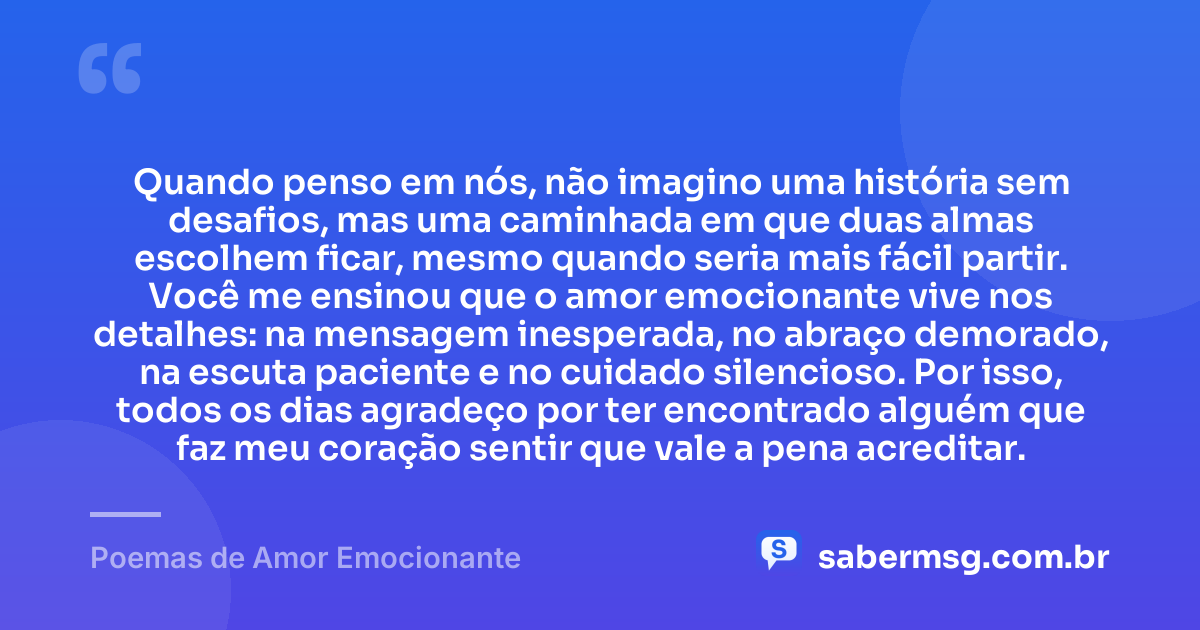 Quando penso em nós, não imagino uma história sem desafios, mas uma caminhada em que duas almas escolhem ficar, mesmo quando seria mais fácil partir. Você me ensinou que o amor emocionante vive nos detalhes: na mensagem inesperada, no abraço demorado, na escuta paciente e no cuidado silencioso. Por isso, todos os dias agradeço por ter encontrado alguém que faz meu coração sentir que vale a pena acreditar. — Poemas de Amor Emocionante