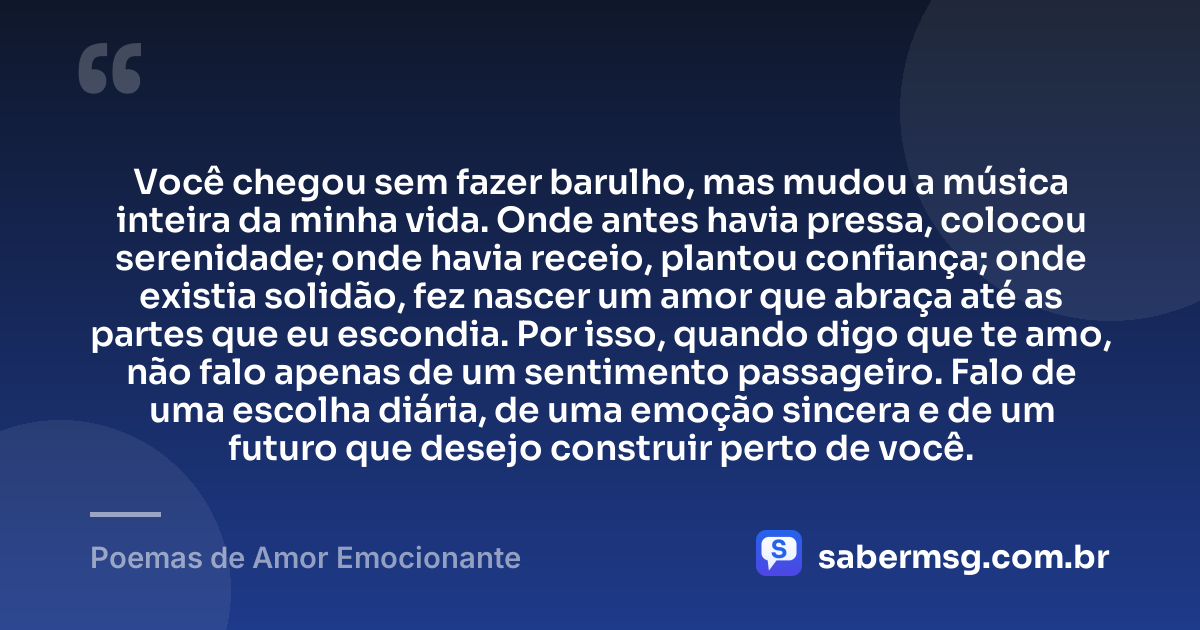 Você chegou sem fazer barulho, mas mudou a música inteira da minha vida. Onde antes havia pressa, colocou serenidade; onde havia receio, plantou confiança; onde existia solidão, fez nascer um amor que abraça até as partes que eu escondia. Por isso, quando digo que te amo, não falo apenas de um sentimento passageiro. Falo de uma escolha diária, de uma emoção sincera e de um futuro que desejo construir perto de você. — Poemas de Amor Emocionante