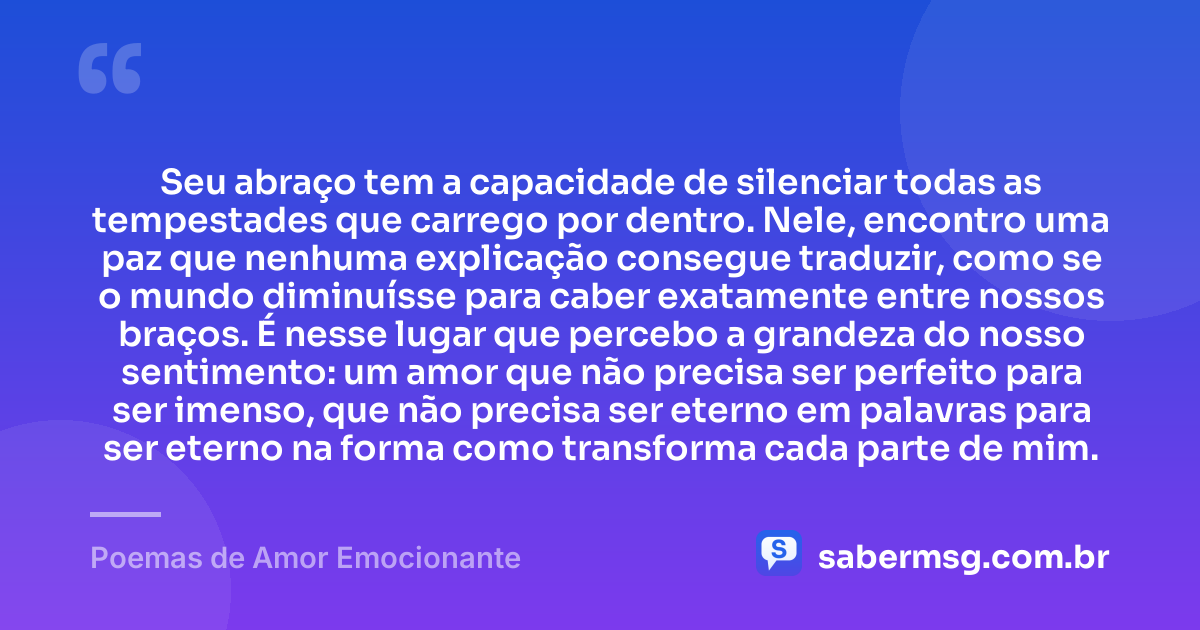 Seu abraço tem a capacidade de silenciar todas as tempestades que carrego por dentro. Nele, encontro uma paz que nenhuma explicação consegue traduzir, como se o mundo diminuísse para caber exatamente entre nossos braços. É nesse lugar que percebo a grandeza do nosso sentimento: um amor que não precisa ser perfeito para ser imenso, que não precisa ser eterno em palavras para ser eterno na forma como transforma cada parte de mim. — Poemas de Amor Emocionante