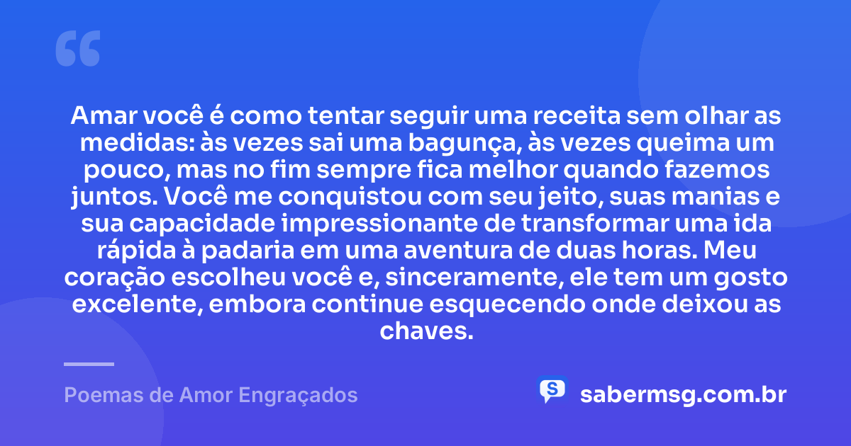 Amar você é como tentar seguir uma receita sem olhar as medidas: às vezes sai uma bagunça, às vezes queima um pouco, mas no fim sempre fica melhor quando fazemos juntos. Você me conquistou com seu jeito, suas manias e sua capacidade impressionante de transformar uma ida rápida à padaria em uma aventura de duas horas. Meu coração escolheu você e, sinceramente, ele tem um gosto excelente, embora continue esquecendo onde deixou as chaves. — Poemas de Amor Engraçados