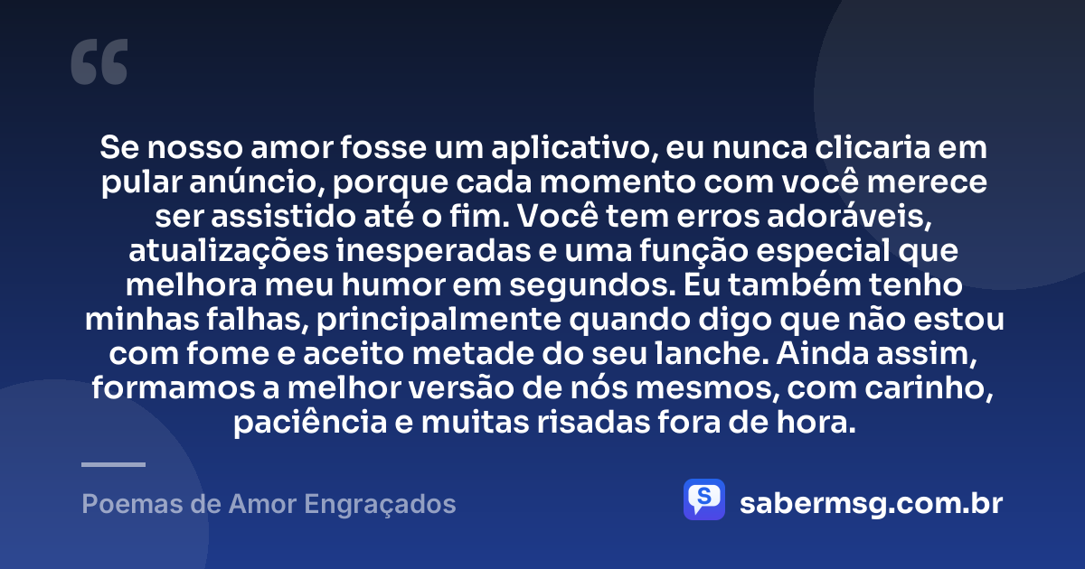 Se nosso amor fosse um aplicativo, eu nunca clicaria em pular anúncio, porque cada momento com você merece ser assistido até o fim. Você tem erros adoráveis, atualizações inesperadas e uma função especial que melhora meu humor em segundos. Eu também tenho minhas falhas, principalmente quando digo que não estou com fome e aceito metade do seu lanche. Ainda assim, formamos a melhor versão de nós mesmos, com carinho, paciência e muitas risadas fora de hora. — Poemas de Amor Engraçados