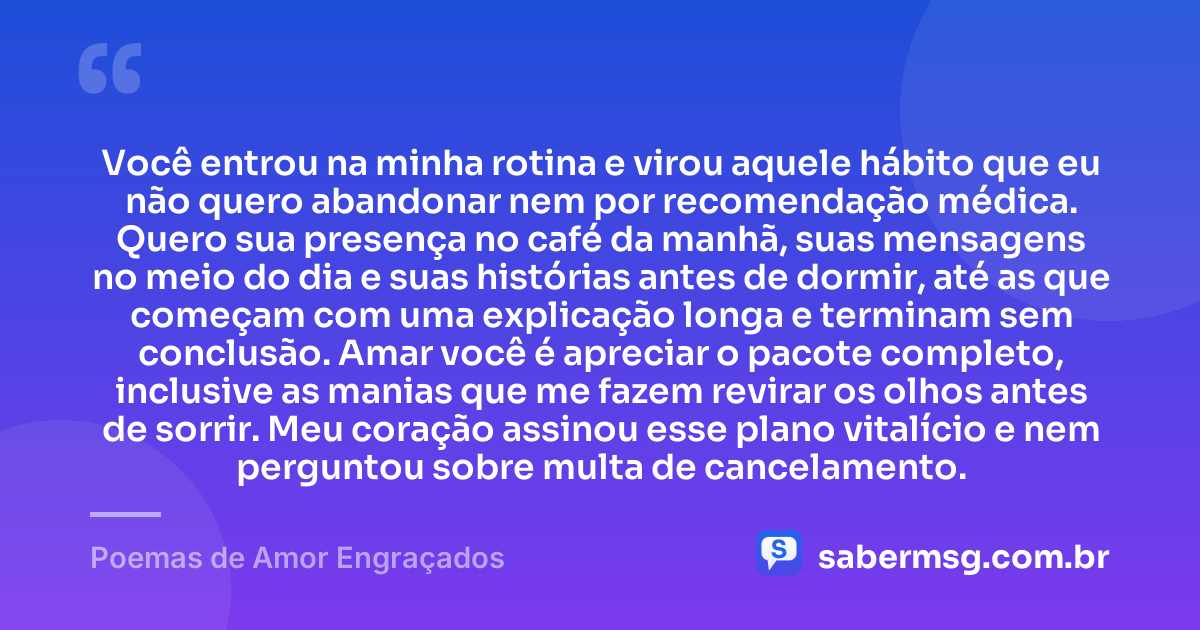 Você entrou na minha rotina e virou aquele hábito que eu não quero abandonar nem por recomendação médica. Quero sua presença no café da manhã, suas mensagens no meio do dia e suas histórias antes de dormir, até as que começam com uma explicação longa e terminam sem conclusão. Amar você é apreciar o pacote completo, inclusive as manias que me fazem revirar os olhos antes de sorrir. Meu coração assinou esse plano vitalício e nem perguntou sobre multa de cancelamento. — Poemas de Amor Engraçados