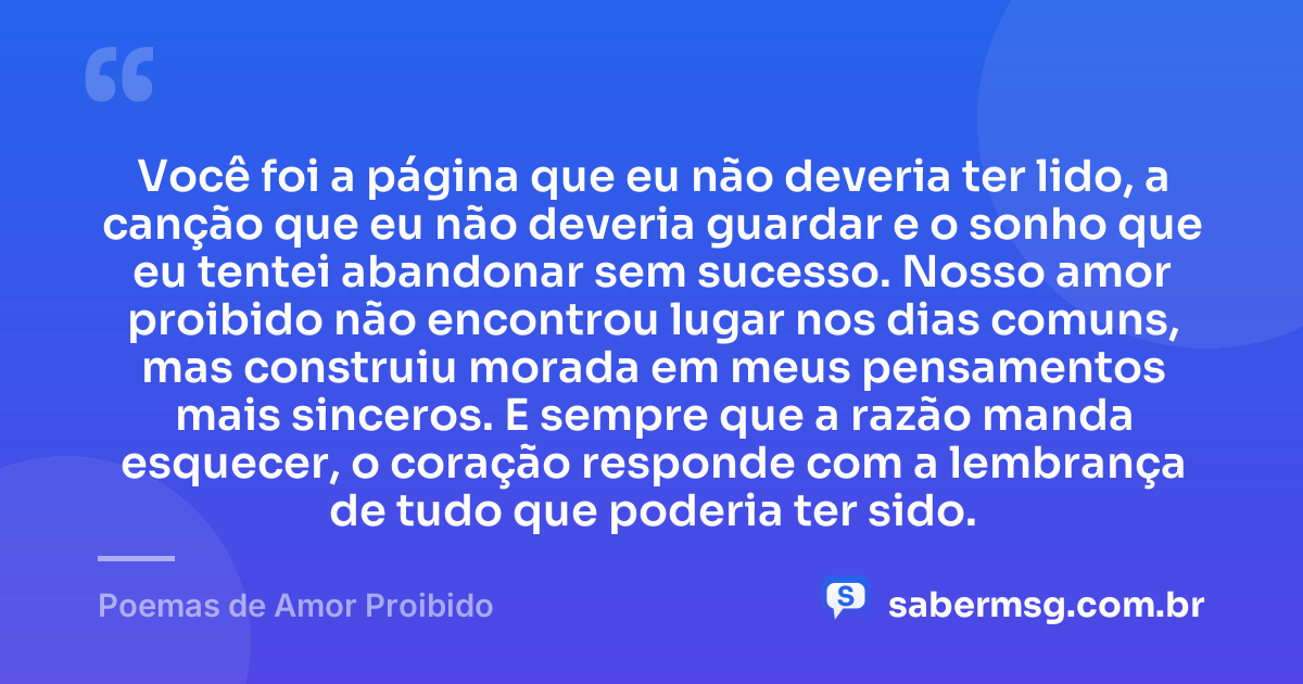 Você foi a página que eu não deveria ter lido, a canção que eu não deveria guardar e o sonho que eu tentei abandonar sem sucesso. Nosso amor proibido não encontrou lugar nos dias comuns, mas construiu morada em meus pensamentos mais sinceros. E sempre que a razão manda esquecer, o coração responde com a lembrança de tudo que poderia ter sido. — Poemas de Amor Proibido