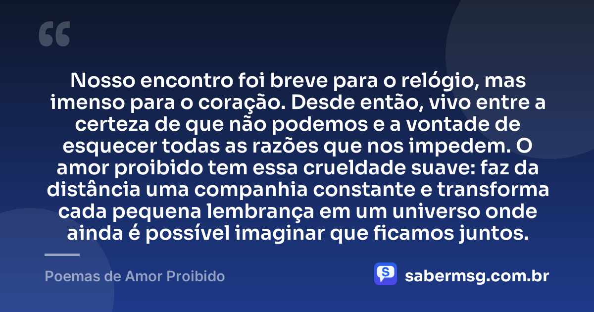 Nosso encontro foi breve para o relógio, mas imenso para o coração. Desde então, vivo entre a certeza de que não podemos e a vontade de esquecer todas as razões que nos impedem. O amor proibido tem essa crueldade suave: faz da distância uma companhia constante e transforma cada pequena lembrança em um universo onde ainda é possível imaginar que ficamos juntos. — Poemas de Amor Proibido