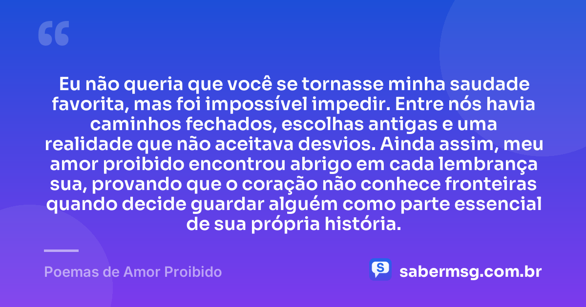 Eu não queria que você se tornasse minha saudade favorita, mas foi impossível impedir. Entre nós havia caminhos fechados, escolhas antigas e uma realidade que não aceitava desvios. Ainda assim, meu amor proibido encontrou abrigo em cada lembrança sua, provando que o coração não conhece fronteiras quando decide guardar alguém como parte essencial de sua própria história. — Poemas de Amor Proibido