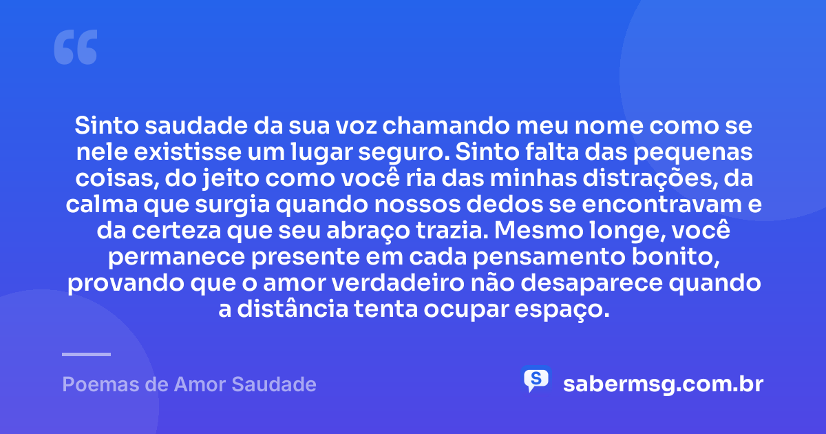 Sinto saudade da sua voz chamando meu nome como se nele existisse um lugar seguro. Sinto falta das pequenas coisas, do jeito como você ria das minhas distrações, da calma que surgia quando nossos dedos se encontravam e da certeza que seu abraço trazia. Mesmo longe, você permanece presente em cada pensamento bonito, provando que o amor verdadeiro não desaparece quando a distância tenta ocupar espaço. — Poemas de Amor Saudade