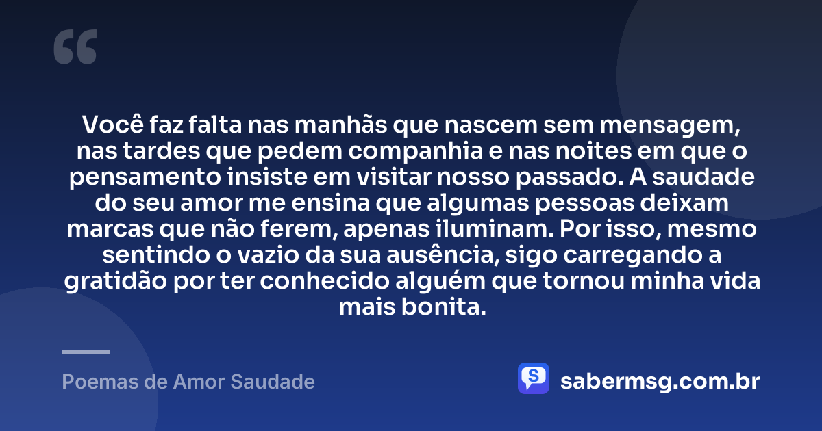 Você faz falta nas manhãs que nascem sem mensagem, nas tardes que pedem companhia e nas noites em que o pensamento insiste em visitar nosso passado. A saudade do seu amor me ensina que algumas pessoas deixam marcas que não ferem, apenas iluminam. Por isso, mesmo sentindo o vazio da sua ausência, sigo carregando a gratidão por ter conhecido alguém que tornou minha vida mais bonita. — Poemas de Amor Saudade