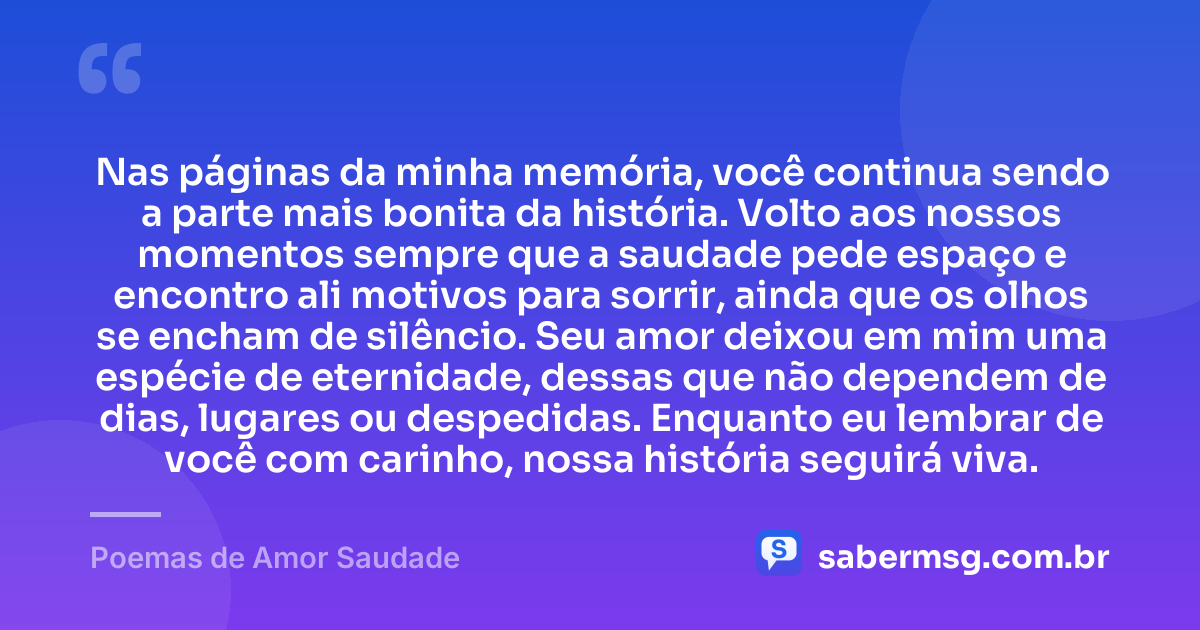 Nas páginas da minha memória, você continua sendo a parte mais bonita da história. Volto aos nossos momentos sempre que a saudade pede espaço e encontro ali motivos para sorrir, ainda que os olhos se encham de silêncio. Seu amor deixou em mim uma espécie de eternidade, dessas que não dependem de dias, lugares ou despedidas. Enquanto eu lembrar de você com carinho, nossa história seguirá viva. — Poemas de Amor Saudade