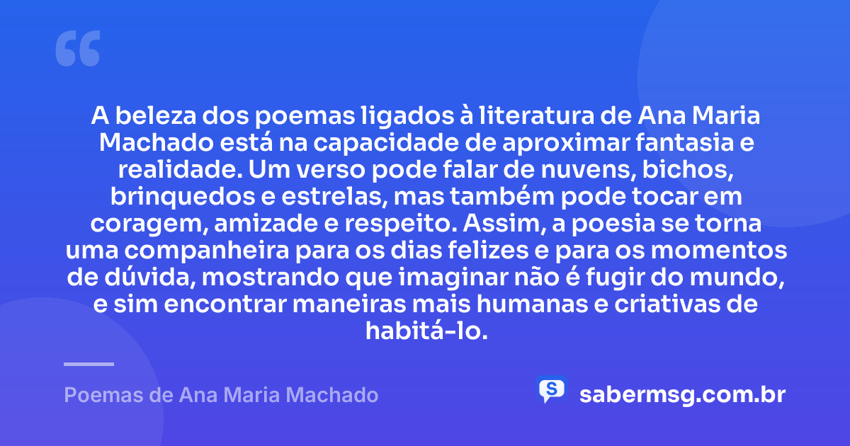 A beleza dos poemas ligados à literatura de Ana Maria Machado está na capacidade de aproximar fantasia e realidade. Um verso pode falar de nuvens, bichos, brinquedos e estrelas, mas também pode tocar em coragem, amizade e respeito. Assim, a poesia se torna uma companheira para os dias felizes e para os momentos de dúvida, mostrando que imaginar não é fugir do mundo, e sim encontrar maneiras mais humanas e criativas de habitá-lo. — Poemas de Ana Maria Machado