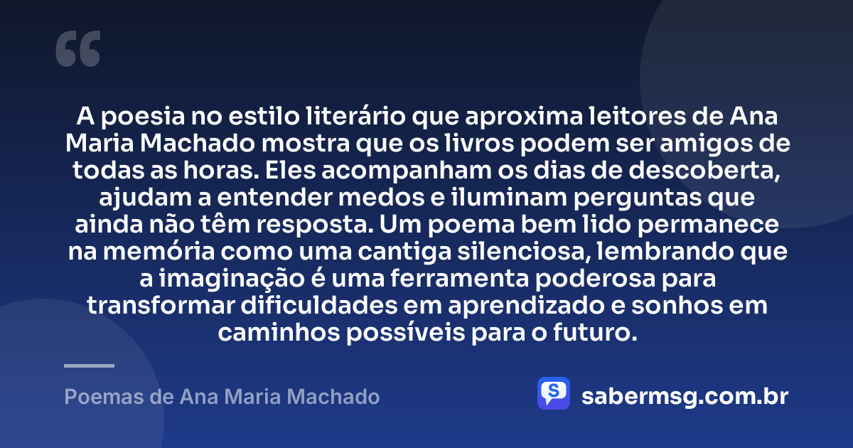 A poesia no estilo literário que aproxima leitores de Ana Maria Machado mostra que os livros podem ser amigos de todas as horas. Eles acompanham os dias de descoberta, ajudam a entender medos e iluminam perguntas que ainda não têm resposta. Um poema bem lido permanece na memória como uma cantiga silenciosa, lembrando que a imaginação é uma ferramenta poderosa para transformar dificuldades em aprendizado e sonhos em caminhos possíveis para o futuro. — Poemas de Ana Maria Machado