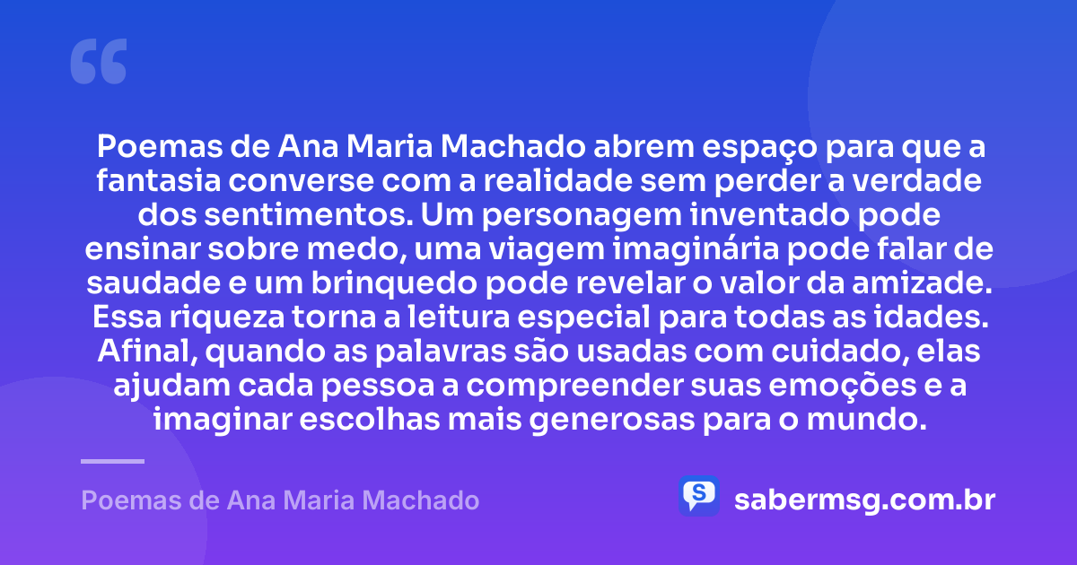 Poemas de Ana Maria Machado abrem espaço para que a fantasia converse com a realidade sem perder a verdade dos sentimentos. Um personagem inventado pode ensinar sobre medo, uma viagem imaginária pode falar de saudade e um brinquedo pode revelar o valor da amizade. Essa riqueza torna a leitura especial para todas as idades. Afinal, quando as palavras são usadas com cuidado, elas ajudam cada pessoa a compreender suas emoções e a imaginar escolhas mais generosas para o mundo. — Poemas de Ana Maria Machado