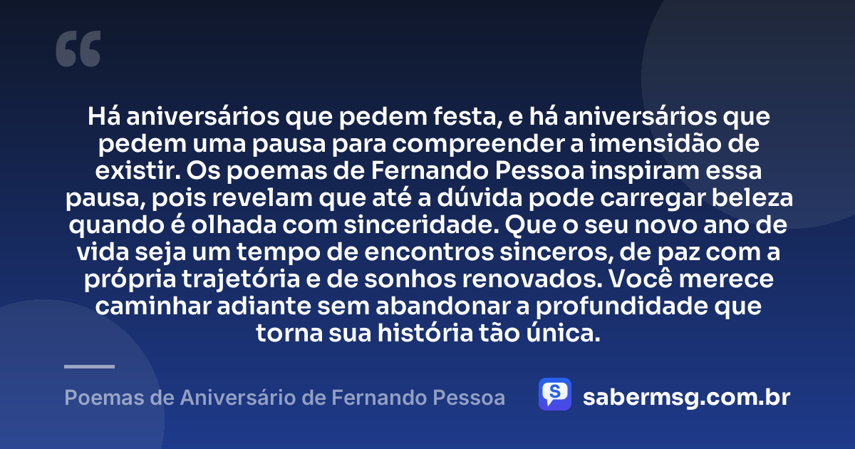 Há aniversários que pedem festa, e há aniversários que pedem uma pausa para compreender a imensidão de existir. Os poemas de Fernando Pessoa inspiram essa pausa, pois revelam que até a dúvida pode carregar beleza quando é olhada com sinceridade. Que o seu novo ano de vida seja um tempo de encontros sinceros, de paz com a própria trajetória e de sonhos renovados. Você merece caminhar adiante sem abandonar a profundidade que torna sua história tão única. — Poemas de Aniversário de Fernando Pessoa