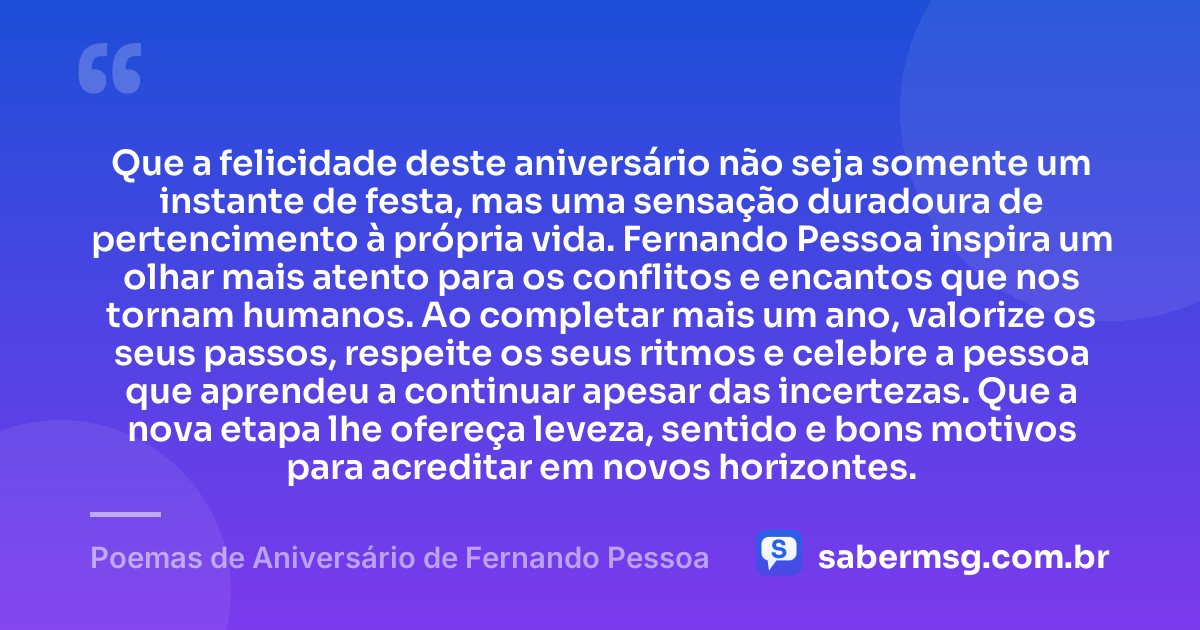 Que a felicidade deste aniversário não seja somente um instante de festa, mas uma sensação duradoura de pertencimento à própria vida. Fernando Pessoa inspira um olhar mais atento para os conflitos e encantos que nos tornam humanos. Ao completar mais um ano, valorize os seus passos, respeite os seus ritmos e celebre a pessoa que aprendeu a continuar apesar das incertezas. Que a nova etapa lhe ofereça leveza, sentido e bons motivos para acreditar em novos horizontes. — Poemas de Aniversário de Fernando Pessoa