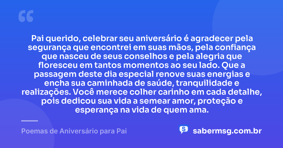 Pai querido, celebrar seu aniversário é agradecer pela segurança que encontrei em suas mãos, pela confiança que nasceu de seus conselhos e pela alegria que floresceu em tantos momentos ao seu lado. Que a passagem deste dia especial renove suas energias e encha sua caminhada de saúde, tranquilidade e realizações. Você merece colher carinho em cada detalhe, pois dedicou sua vida a semear amor, proteção e esperança na vida de quem ama. — Poemas de Aniversário para Pai