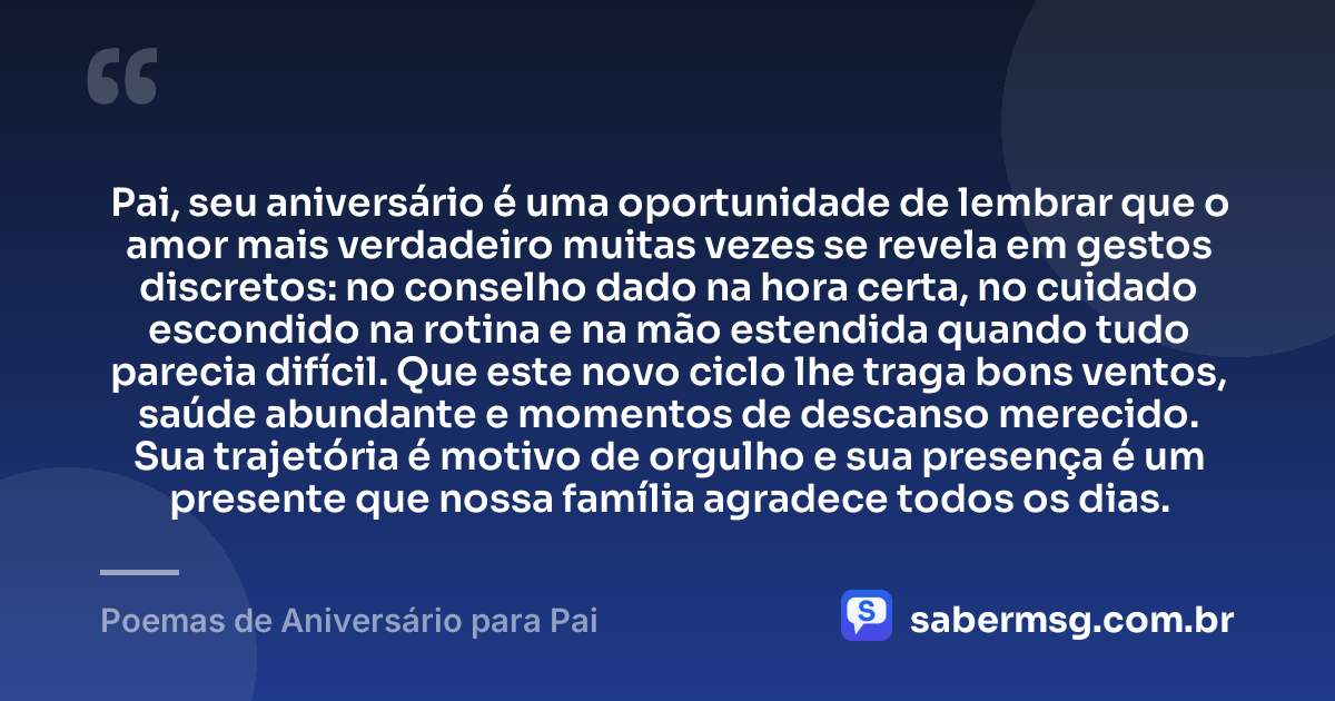 Pai, seu aniversário é uma oportunidade de lembrar que o amor mais verdadeiro muitas vezes se revela em gestos discretos: no conselho dado na hora certa, no cuidado escondido na rotina e na mão estendida quando tudo parecia difícil. Que este novo ciclo lhe traga bons ventos, saúde abundante e momentos de descanso merecido. Sua trajetória é motivo de orgulho e sua presença é um presente que nossa família agradece todos os dias. — Poemas de Aniversário para Pai