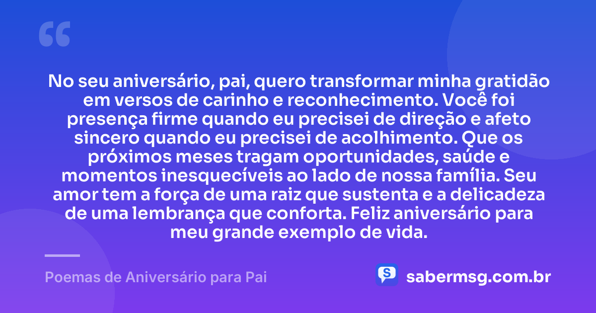 No seu aniversário, pai, quero transformar minha gratidão em versos de carinho e reconhecimento. Você foi presença firme quando eu precisei de direção e afeto sincero quando eu precisei de acolhimento. Que os próximos meses tragam oportunidades, saúde e momentos inesquecíveis ao lado de nossa família. Seu amor tem a força de uma raiz que sustenta e a delicadeza de uma lembrança que conforta. Feliz aniversário para meu grande exemplo de vida. — Poemas de Aniversário para Pai