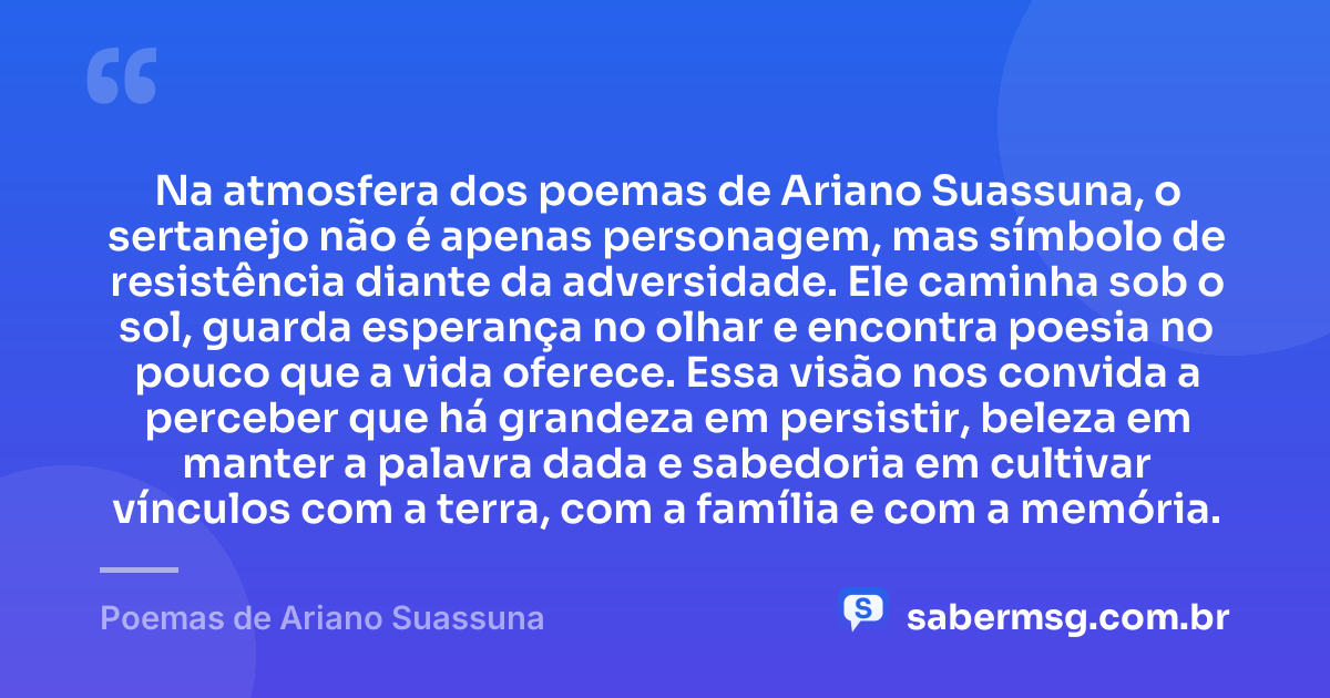 Na atmosfera dos poemas de Ariano Suassuna, o sertanejo não é apenas personagem, mas símbolo de resistência diante da adversidade. Ele caminha sob o sol, guarda esperança no olhar e encontra poesia no pouco que a vida oferece. Essa visão nos convida a perceber que há grandeza em persistir, beleza em manter a palavra dada e sabedoria em cultivar vínculos com a terra, com a família e com a memória. — Poemas de Ariano Suassuna