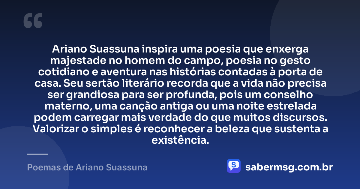 Ariano Suassuna inspira uma poesia que enxerga majestade no homem do campo, poesia no gesto cotidiano e aventura nas histórias contadas à porta de casa. Seu sertão literário recorda que a vida não precisa ser grandiosa para ser profunda, pois um conselho materno, uma canção antiga ou uma noite estrelada podem carregar mais verdade do que muitos discursos. Valorizar o simples é reconhecer a beleza que sustenta a existência. — Poemas de Ariano Suassuna