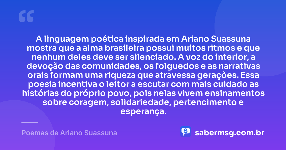 A linguagem poética inspirada em Ariano Suassuna mostra que a alma brasileira possui muitos ritmos e que nenhum deles deve ser silenciado. A voz do interior, a devoção das comunidades, os folguedos e as narrativas orais formam uma riqueza que atravessa gerações. Essa poesia incentiva o leitor a escutar com mais cuidado as histórias do próprio povo, pois nelas vivem ensinamentos sobre coragem, solidariedade, pertencimento e esperança. — Poemas de Ariano Suassuna