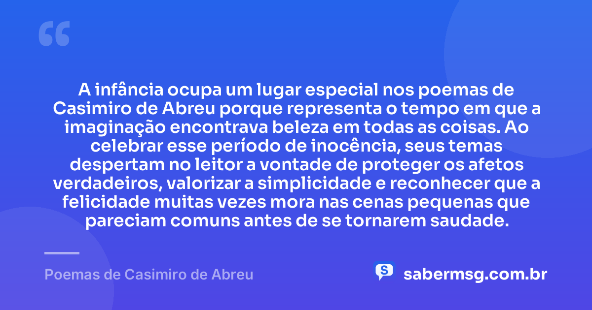 A infância ocupa um lugar especial nos poemas de Casimiro de Abreu porque representa o tempo em que a imaginação encontrava beleza em todas as coisas. Ao celebrar esse período de inocência, seus temas despertam no leitor a vontade de proteger os afetos verdadeiros, valorizar a simplicidade e reconhecer que a felicidade muitas vezes mora nas cenas pequenas que pareciam comuns antes de se tornarem saudade. — Poemas de Casimiro de Abreu