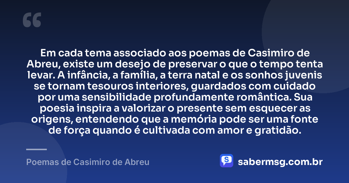 Em cada tema associado aos poemas de Casimiro de Abreu, existe um desejo de preservar o que o tempo tenta levar. A infância, a família, a terra natal e os sonhos juvenis se tornam tesouros interiores, guardados com cuidado por uma sensibilidade profundamente romântica. Sua poesia inspira a valorizar o presente sem esquecer as origens, entendendo que a memória pode ser uma fonte de força quando é cultivada com amor e gratidão. — Poemas de Casimiro de Abreu