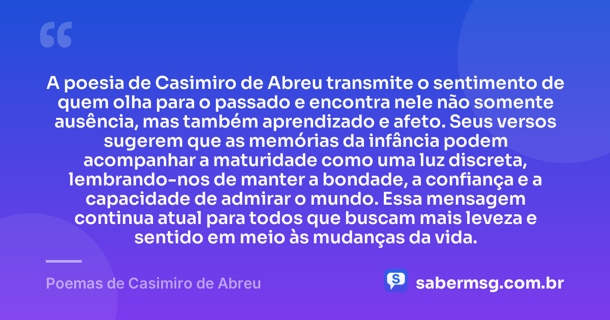 A poesia de Casimiro de Abreu transmite o sentimento de quem olha para o passado e encontra nele não somente ausência, mas também aprendizado e afeto. Seus versos sugerem que as memórias da infância podem acompanhar a maturidade como uma luz discreta, lembrando-nos de manter a bondade, a confiança e a capacidade de admirar o mundo. Essa mensagem continua atual para todos que buscam mais leveza e sentido em meio às mudanças da vida. — Poemas de Casimiro de Abreu