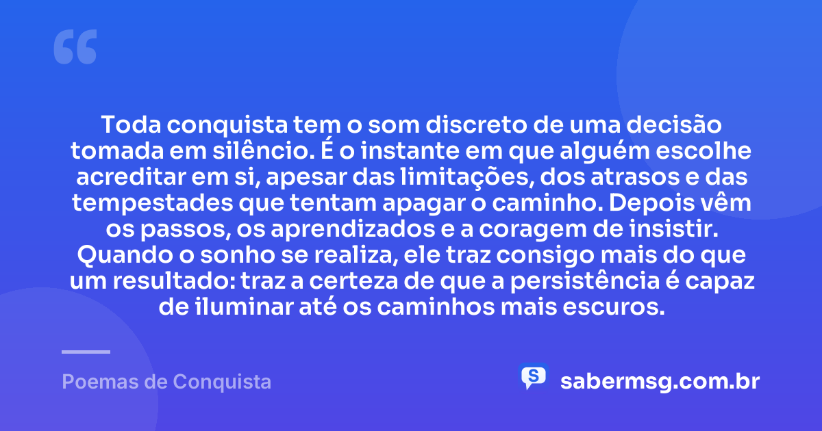 Toda conquista tem o som discreto de uma decisão tomada em silêncio. É o instante em que alguém escolhe acreditar em si, apesar das limitações, dos atrasos e das tempestades que tentam apagar o caminho. Depois vêm os passos, os aprendizados e a coragem de insistir. Quando o sonho se realiza, ele traz consigo mais do que um resultado: traz a certeza de que a persistência é capaz de iluminar até os caminhos mais escuros. — Poemas de Conquista