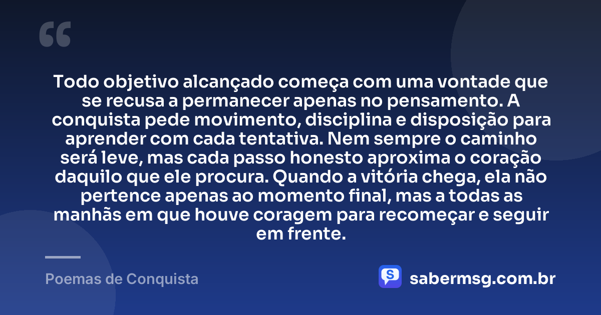 Todo objetivo alcançado começa com uma vontade que se recusa a permanecer apenas no pensamento. A conquista pede movimento, disciplina e disposição para aprender com cada tentativa. Nem sempre o caminho será leve, mas cada passo honesto aproxima o coração daquilo que ele procura. Quando a vitória chega, ela não pertence apenas ao momento final, mas a todas as manhãs em que houve coragem para recomeçar e seguir em frente. — Poemas de Conquista