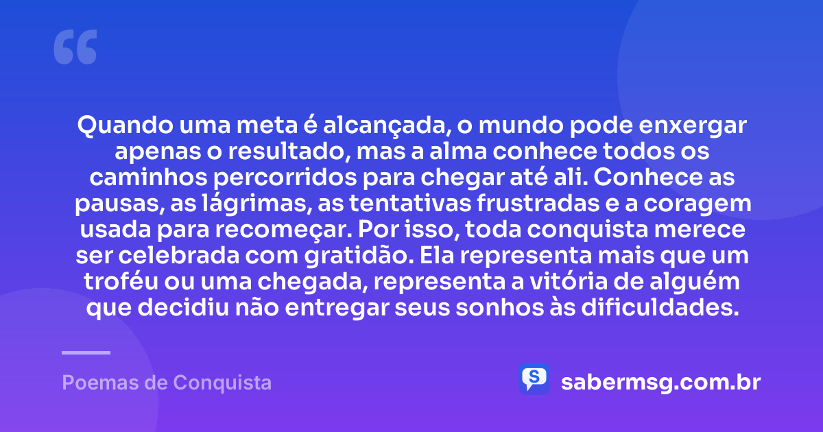 Quando uma meta é alcançada, o mundo pode enxergar apenas o resultado, mas a alma conhece todos os caminhos percorridos para chegar até ali. Conhece as pausas, as lágrimas, as tentativas frustradas e a coragem usada para recomeçar. Por isso, toda conquista merece ser celebrada com gratidão. Ela representa mais que um troféu ou uma chegada, representa a vitória de alguém que decidiu não entregar seus sonhos às dificuldades. — Poemas de Conquista