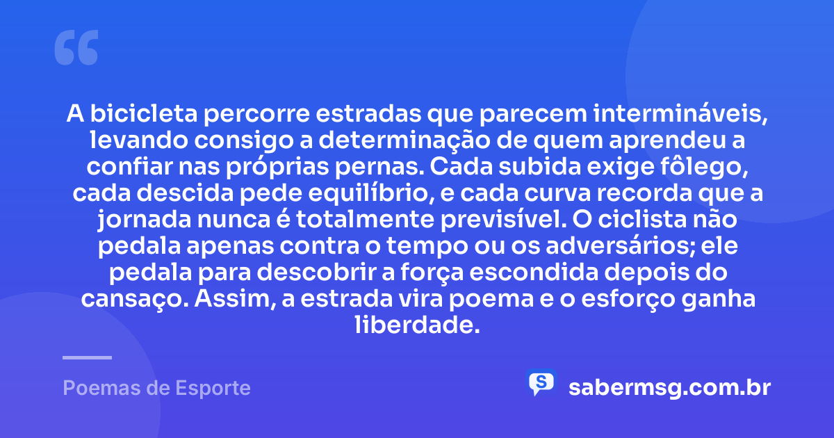 A bicicleta percorre estradas que parecem intermináveis, levando consigo a determinação de quem aprendeu a confiar nas próprias pernas. Cada subida exige fôlego, cada descida pede equilíbrio, e cada curva recorda que a jornada nunca é totalmente previsível. O ciclista não pedala apenas contra o tempo ou os adversários; ele pedala para descobrir a força escondida depois do cansaço. Assim, a estrada vira poema e o esforço ganha liberdade. — Poemas de Esporte