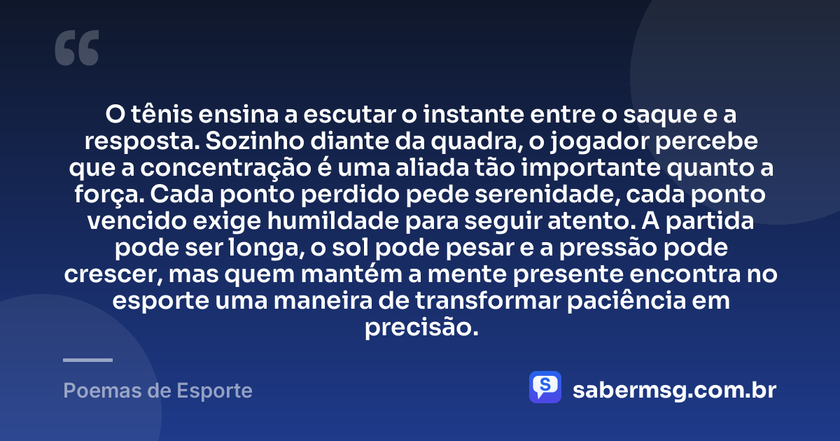 O tênis ensina a escutar o instante entre o saque e a resposta. Sozinho diante da quadra, o jogador percebe que a concentração é uma aliada tão importante quanto a força. Cada ponto perdido pede serenidade, cada ponto vencido exige humildade para seguir atento. A partida pode ser longa, o sol pode pesar e a pressão pode crescer, mas quem mantém a mente presente encontra no esporte uma maneira de transformar paciência em precisão. — Poemas de Esporte