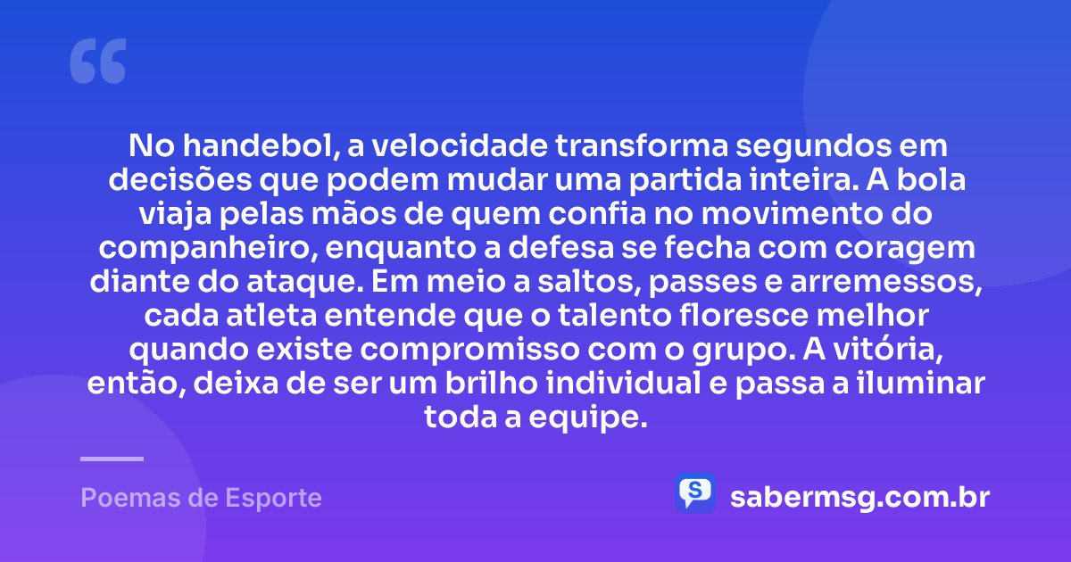 No handebol, a velocidade transforma segundos em decisões que podem mudar uma partida inteira. A bola viaja pelas mãos de quem confia no movimento do companheiro, enquanto a defesa se fecha com coragem diante do ataque. Em meio a saltos, passes e arremessos, cada atleta entende que o talento floresce melhor quando existe compromisso com o grupo. A vitória, então, deixa de ser um brilho individual e passa a iluminar toda a equipe. — Poemas de Esporte