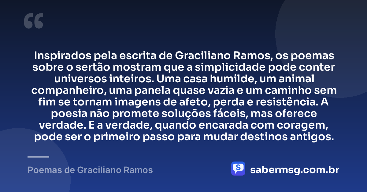 Inspirados pela escrita de Graciliano Ramos, os poemas sobre o sertão mostram que a simplicidade pode conter universos inteiros. Uma casa humilde, um animal companheiro, uma panela quase vazia e um caminho sem fim se tornam imagens de afeto, perda e resistência. A poesia não promete soluções fáceis, mas oferece verdade. E a verdade, quando encarada com coragem, pode ser o primeiro passo para mudar destinos antigos. — Poemas de Graciliano Ramos