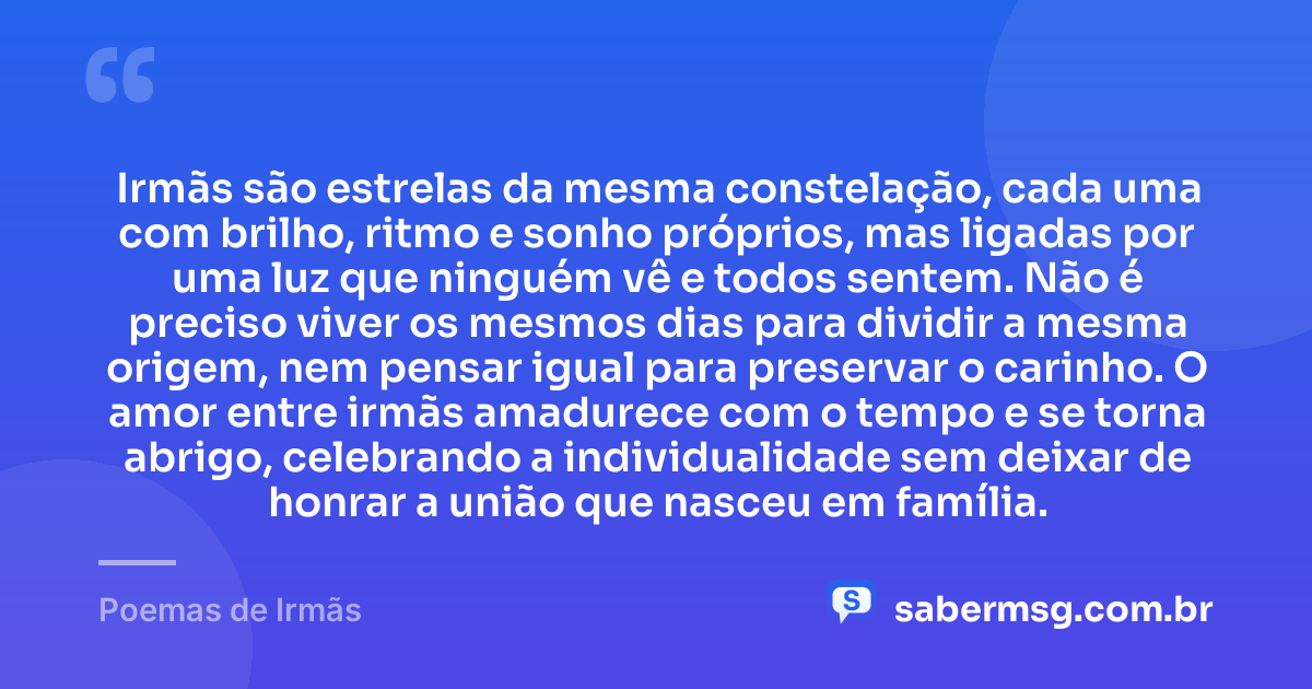 Irmãs são estrelas da mesma constelação, cada uma com brilho, ritmo e sonho próprios, mas ligadas por uma luz que ninguém vê e todos sentem. Não é preciso viver os mesmos dias para dividir a mesma origem, nem pensar igual para preservar o carinho. O amor entre irmãs amadurece com o tempo e se torna abrigo, celebrando a individualidade sem deixar de honrar a união que nasceu em família. — Poemas de Irmãs