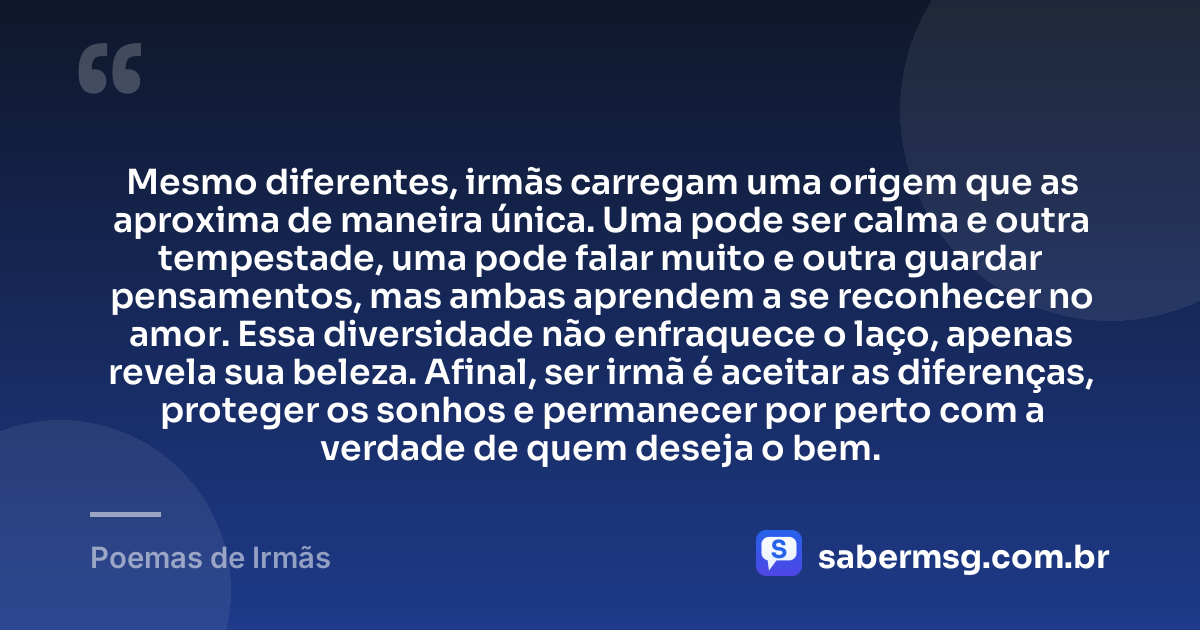 Mesmo diferentes, irmãs carregam uma origem que as aproxima de maneira única. Uma pode ser calma e outra tempestade, uma pode falar muito e outra guardar pensamentos, mas ambas aprendem a se reconhecer no amor. Essa diversidade não enfraquece o laço, apenas revela sua beleza. Afinal, ser irmã é aceitar as diferenças, proteger os sonhos e permanecer por perto com a verdade de quem deseja o bem. — Poemas de Irmãs